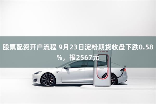 股票配资开户流程 9月23日淀粉期货收盘下跌0.58%，报2567元