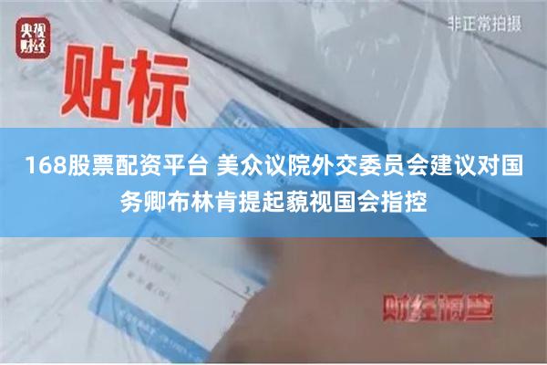 168股票配资平台 美众议院外交委员会建议对国务卿布林肯提起藐视国会指控