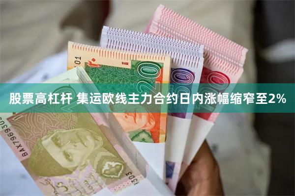 股票高杠杆 集运欧线主力合约日内涨幅缩窄至2%