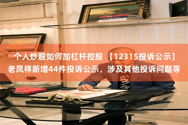 个人炒股如何加杠杆控股 【12315投诉公示】老凤祥新增44件投诉公示，涉及其他投诉问题等