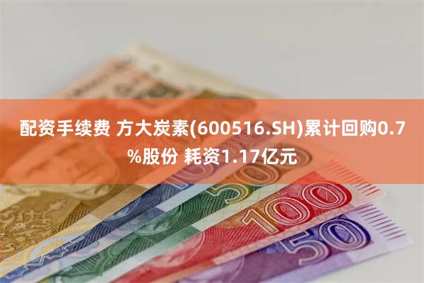 配资手续费 方大炭素(600516.SH)累计回购0.7%股份 耗资1.17亿元