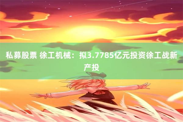 私募股票 徐工机械：拟3.7785亿元投资徐工战新产投