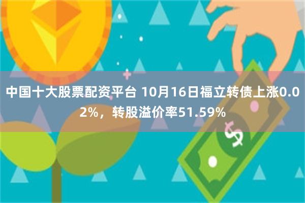 中国十大股票配资平台 10月16日福立转债上涨0.02%，转股溢价率51.59%