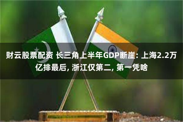 财云股票配资 长三角上半年GDP断崖: 上海2.2万亿排最后, 浙江仅第二, 第一凭啥