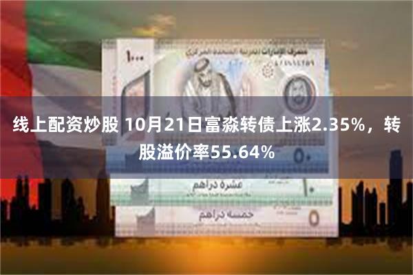 线上配资炒股 10月21日富淼转债上涨2.35%，转股溢价率55.64%