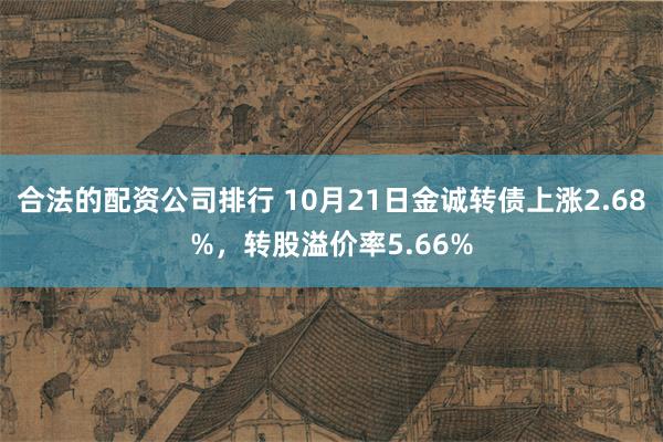 合法的配资公司排行 10月21日金诚转债上涨2.68%，转股溢价率5.66%