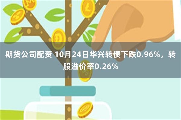 期货公司配资 10月24日华兴转债下跌0.96%，转股溢价率0.26%