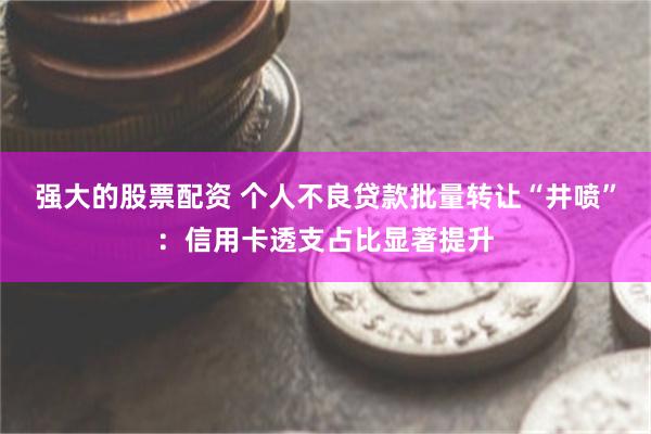 强大的股票配资 个人不良贷款批量转让“井喷”：信用卡透支占比显著提升