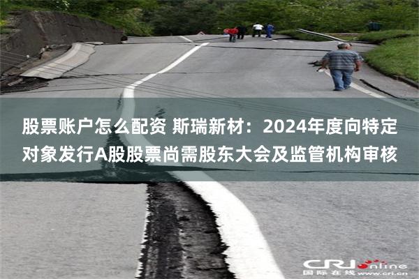 股票账户怎么配资 斯瑞新材：2024年度向特定对象发行A股股票尚需股东大会及监管机构审核