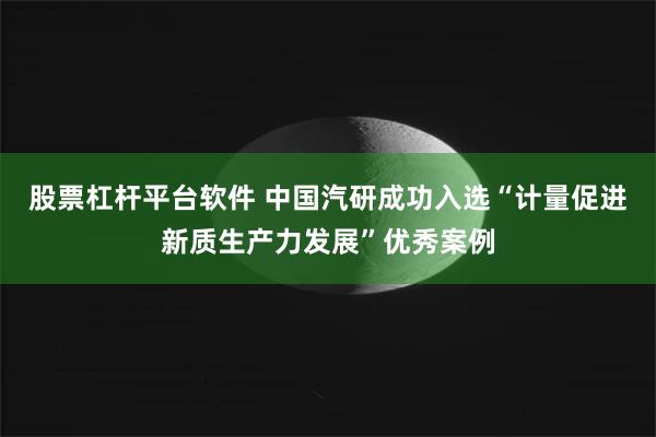 股票杠杆平台软件 中国汽研成功入选“计量促进新质生产力发展”优秀案例