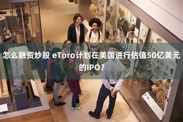 怎么融资炒股 eToro计划在美国进行估值50亿美元的IPO？