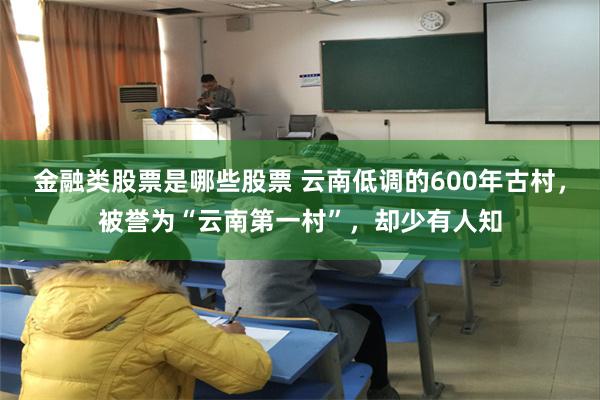 金融类股票是哪些股票 云南低调的600年古村，被誉为“云南第一村”，却少有人知