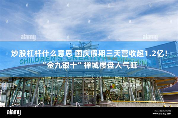 炒股杠杆什么意思 国庆假期三天营收超1.2亿！“金九银十”禅城楼盘人气旺