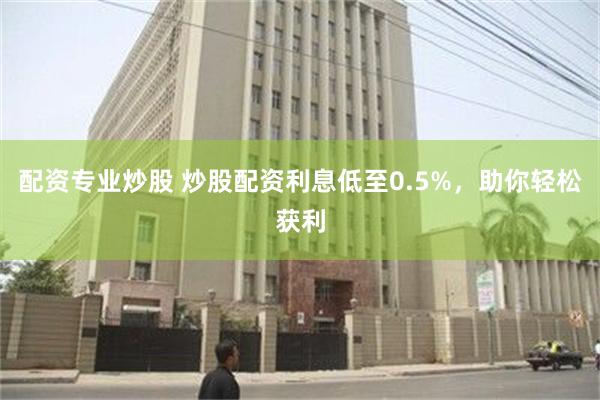 配资专业炒股 炒股配资利息低至0.5%，助你轻松获利