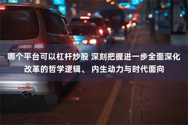 哪个平台可以杠杆炒股 深刻把握进一步全面深化改革的哲学逻辑、 内生动力与时代面向