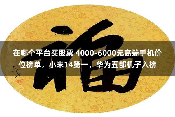 在哪个平台买股票 4000-6000元高端手机价位榜单，小米14第一，华为五部机子入榜