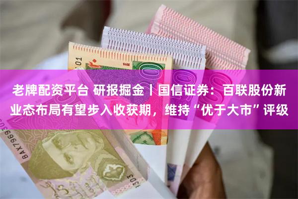 老牌配资平台 研报掘金丨国信证券：百联股份新业态布局有望步入收获期，维持“优于大市”评级