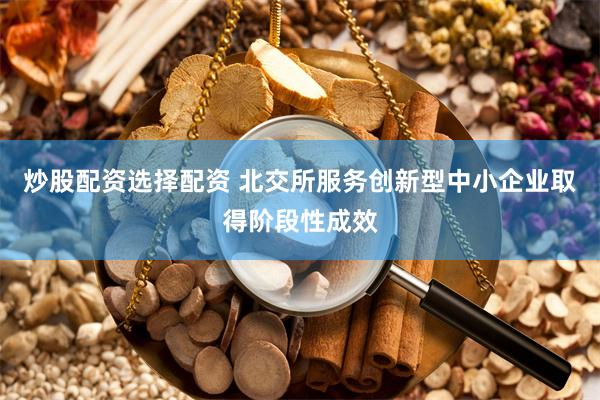 炒股配资选择配资 北交所服务创新型中小企业取得阶段性成效