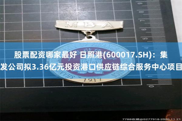 股票配资哪家最好 日照港(600017.SH)：集发公司拟3.36亿元投资港口供应链综合服务中心项目