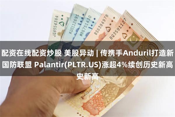 配资在线配资炒股 美股异动 | 传携手Anduril打造新国防联盟 Palantir(PLTR.US)涨超4%续创历史新高