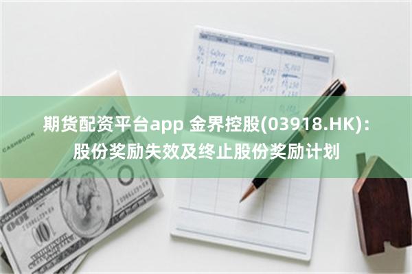 期货配资平台app 金界控股(03918.HK)：股份奖励失效及终止股份奖励计划