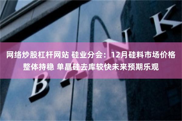 网络炒股杠杆网站 硅业分会：12月硅料市场价格整体持稳 单晶硅去库较快未来预期乐观