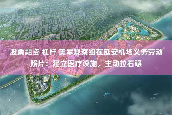 股票融资 杠杆 美军观察组在延安机场义务劳动照片：建立医疗设施，主动拉石碾