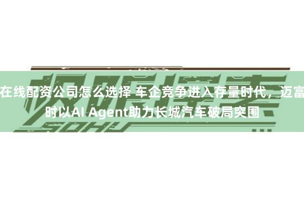 在线配资公司怎么选择 车企竞争进入存量时代，迈富时以AI Agent助力长城汽车破局突围