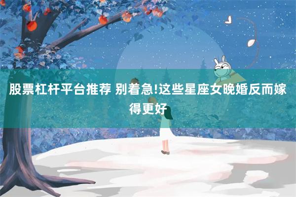 股票杠杆平台推荐 别着急!这些星座女晚婚反而嫁得更好