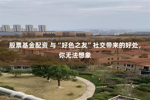 股票基金配资 与“好色之友”社交带来的好处，你无法想象