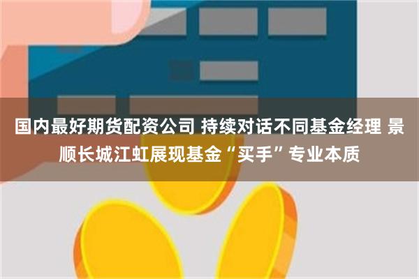 国内最好期货配资公司 持续对话不同基金经理 景顺长城江虹展现基金“买手”专业本质