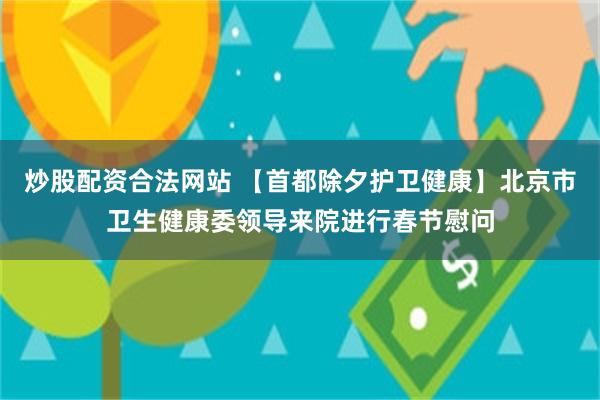 炒股配资合法网站 【首都除夕护卫健康】北京市卫生健康委领导来院进行春节慰问