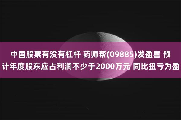 中国股票有没有杠杆 药师帮(09885)发盈喜 预计年度股东应占利润不少于2000万元 同比扭亏为盈