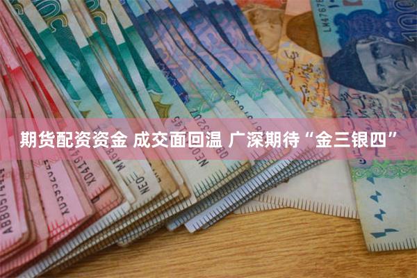 期货配资资金 成交面回温 广深期待“金三银四”