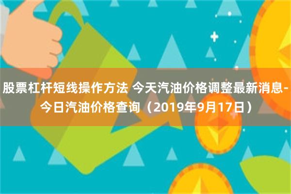 股票杠杆短线操作方法 今天汽油价格调整最新消息-今日汽油价格查询（2019年9月17日）