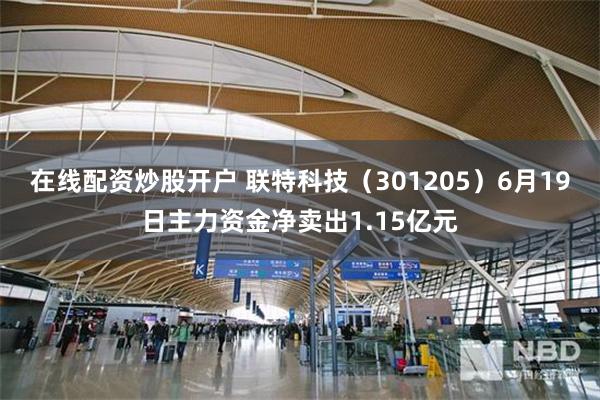 在线配资炒股开户 联特科技（301205）6月19日主力资金净卖出1.15亿元
