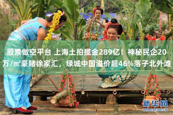 股票做空平台 上海土拍揽金289亿！神秘民企20万/㎡豪赌徐家汇，绿城中国溢价超46%落子北外滩