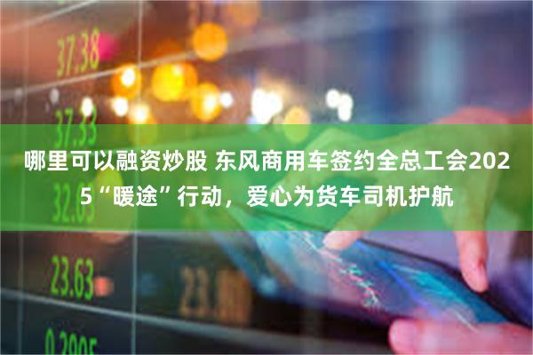 哪里可以融资炒股 东风商用车签约全总工会2025“暖途”行动，爱心为货车司机护航
