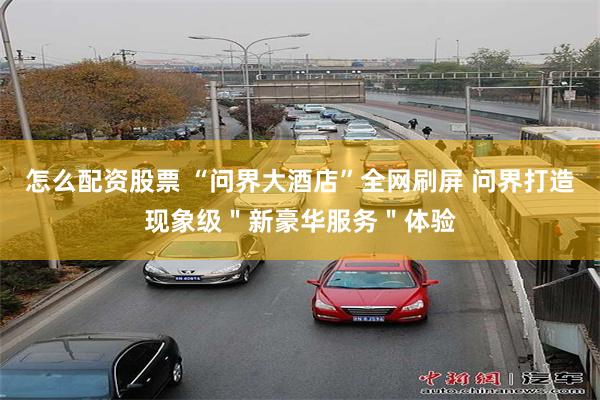 怎么配资股票 “问界大酒店”全网刷屏 问界打造现象级＂新豪华服务＂体验