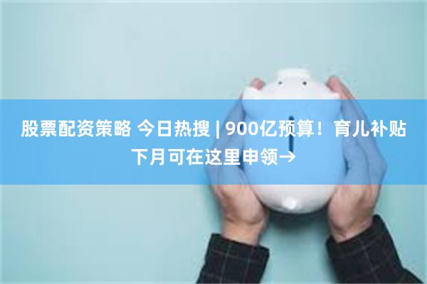 股票配资策略 今日热搜 | 900亿预算！育儿补贴下月可在这里申领→