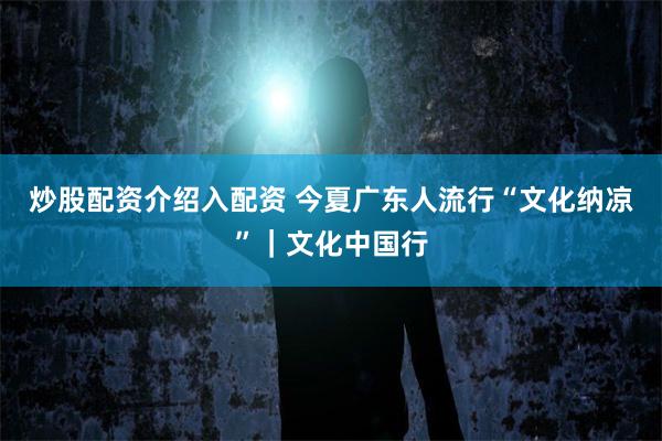 炒股配资介绍入配资 今夏广东人流行“文化纳凉”｜文化中国行