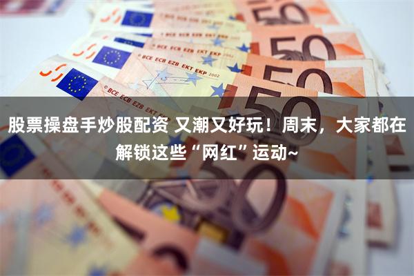 股票操盘手炒股配资 又潮又好玩！周末，大家都在解锁这些“网红”运动~