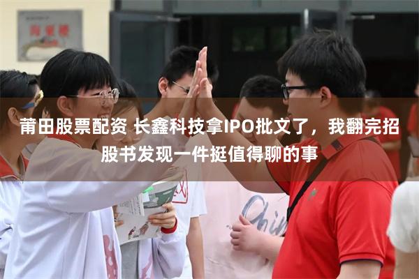 莆田股票配资 长鑫科技拿IPO批文了，我翻完招股书发现一件挺值得聊的事