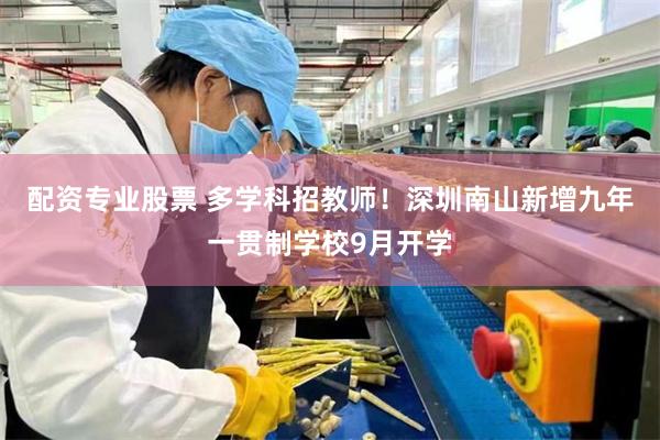 配资专业股票 多学科招教师！深圳南山新增九年一贯制学校9月开学