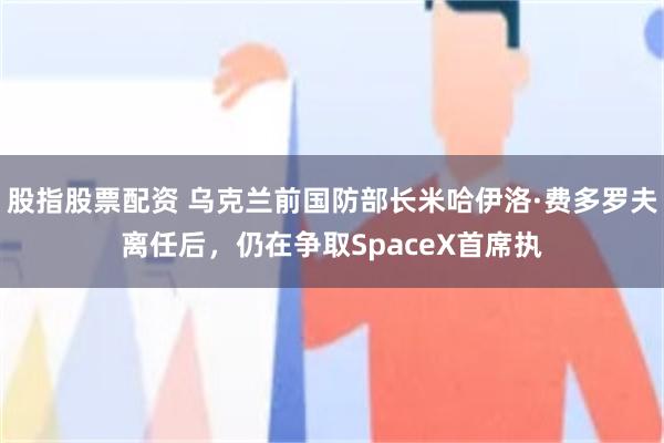 股指股票配资 乌克兰前国防部长米哈伊洛·费多罗夫离任后，仍在争取SpaceX首席执