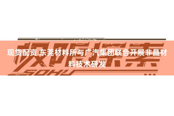 现货配资 东莞材料所与广汽集团联合开展非晶材料技术研发