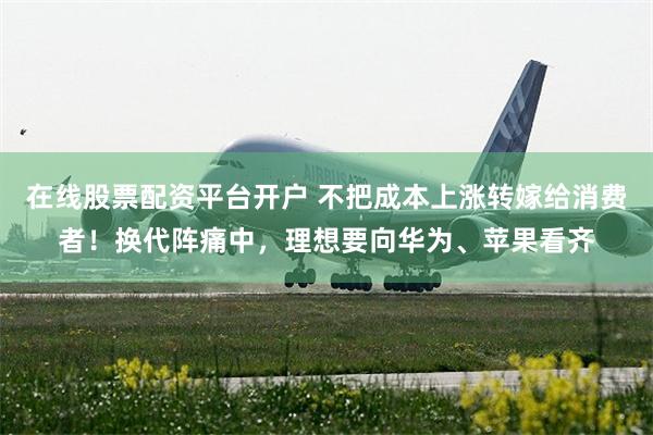 在线股票配资平台开户 不把成本上涨转嫁给消费者！换代阵痛中，理想要向华为、苹果看齐
