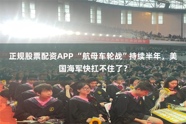 正规股票配资APP “航母车轮战”持续半年，美国海军快扛不住了？